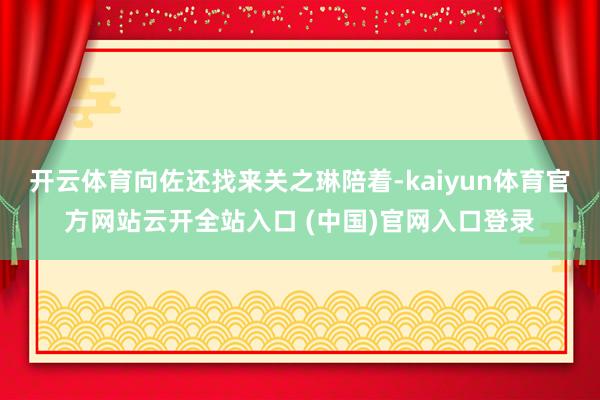 开云体育向佐还找来关之琳陪着-kaiyun体育官方网站云开全站入口 (中国)官网入口登录