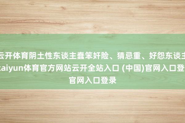 云开体育阴土性东谈主蠢笨奸险、猜忌重、好怨东谈主-kaiyun体育官方网站云开全站入口 (中国)官网入口登录