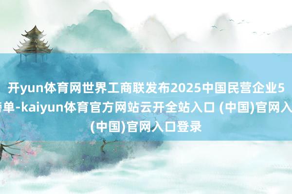 开yun体育网世界工商联发布2025中国民营企业500强榜单-kaiyun体育官方网站云开全站入口 (中国)官网入口登录