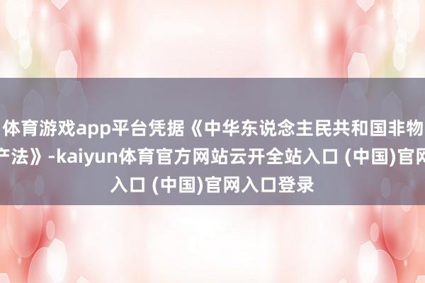 体育游戏app平台凭据《中华东说念主民共和国非物资文化遗产法》-kaiyun体育官方网站云开全站入口 (中国)官网入口登录