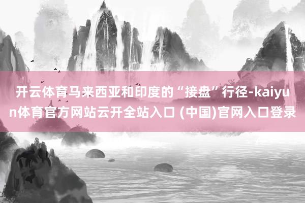 开云体育马来西亚和印度的“接盘”行径-kaiyun体育官方网站云开全站入口 (中国)官网入口登录