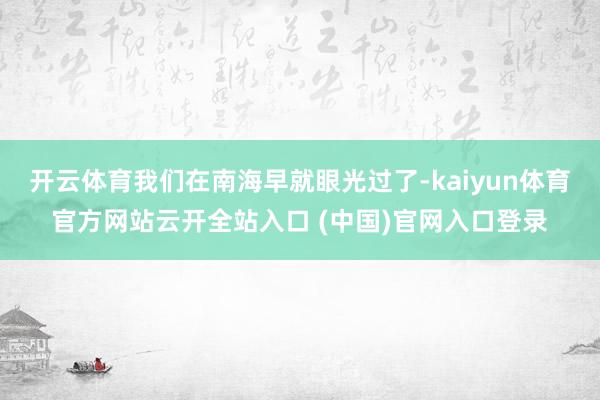 开云体育我们在南海早就眼光过了-kaiyun体育官方网站云开全站入口 (中国)官网入口登录