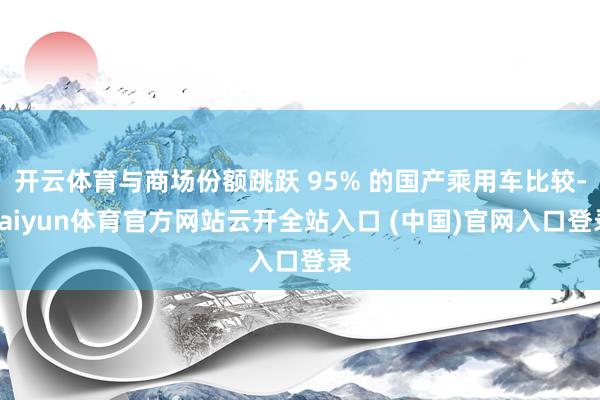 开云体育与商场份额跳跃 95% 的国产乘用车比较-kaiyun体育官方网站云开全站入口 (中国)官网入口登录