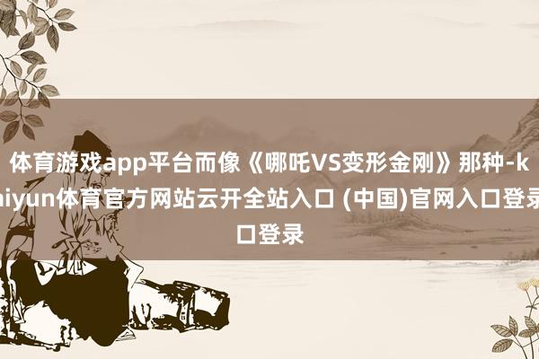 体育游戏app平台而像《哪吒VS变形金刚》那种-kaiyun体育官方网站云开全站入口 (中国)官网入口登录