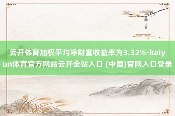 云开体育加权平均净财富收益率为3.32%-kaiyun体育官方网站云开全站入口 (中国)官网入口登录