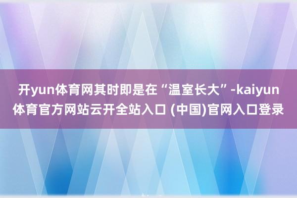 开yun体育网其时即是在“温室长大”-kaiyun体育官方网站云开全站入口 (中国)官网入口登录
