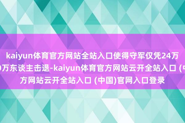 kaiyun体育官方网站全站入口使得守军仅凭24万东谈主便将日军10万东谈主击退-kaiyun体育官方网站云开全站入口 (中国)官网入口登录