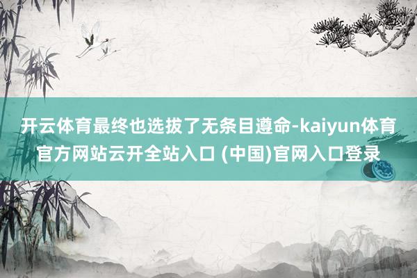 开云体育最终也选拔了无条目遵命-kaiyun体育官方网站云开全站入口 (中国)官网入口登录