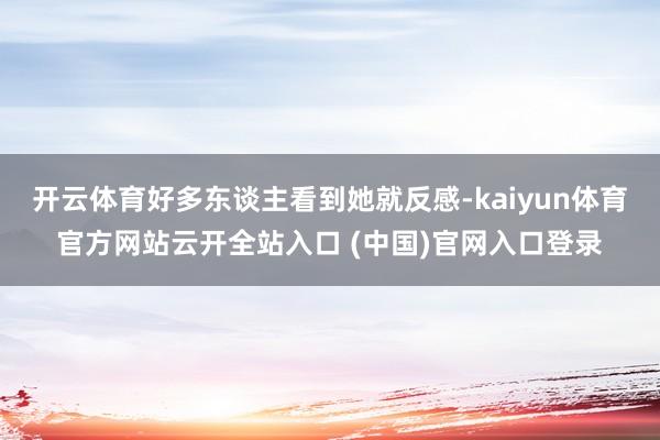 开云体育好多东谈主看到她就反感-kaiyun体育官方网站云开全站入口 (中国)官网入口登录