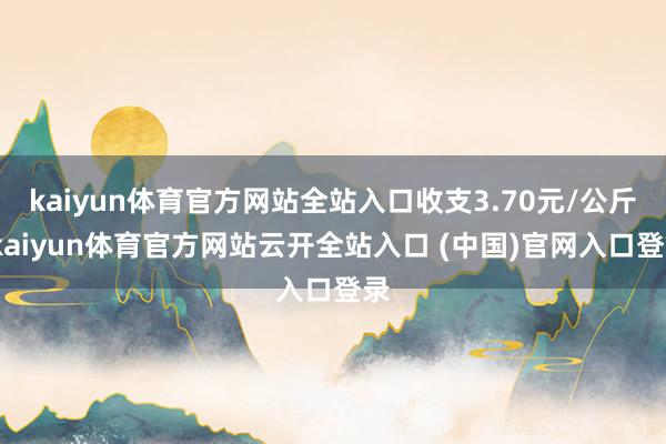 kaiyun体育官方网站全站入口收支3.70元/公斤-kaiyun体育官方网站云开全站入口 (中国)官网入口登录