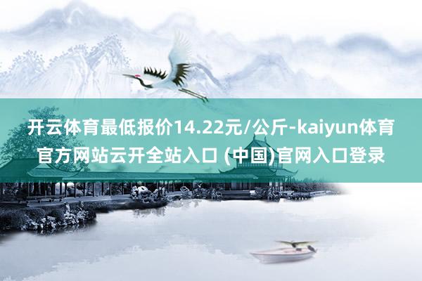 开云体育最低报价14.22元/公斤-kaiyun体育官方网站云开全站入口 (中国)官网入口登录