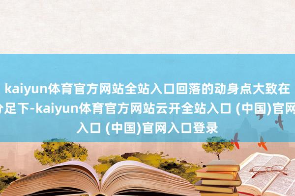 kaiyun体育官方网站全站入口回落的动身点大致在13时48分足下-kaiyun体育官方网站云开全站入口 (中国)官网入口登录
