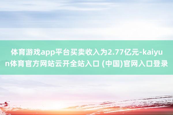 体育游戏app平台买卖收入为2.77亿元-kaiyun体育官方网站云开全站入口 (中国)官网入口登录