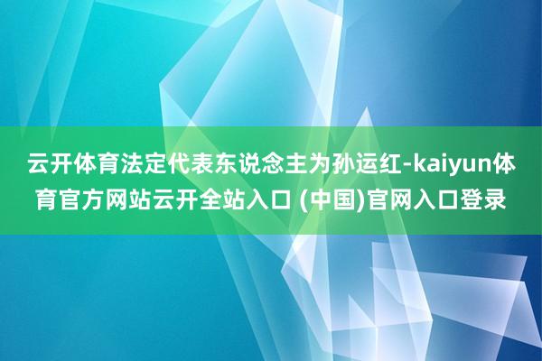云开体育法定代表东说念主为孙运红-kaiyun体育官方网站云开全站入口 (中国)官网入口登录