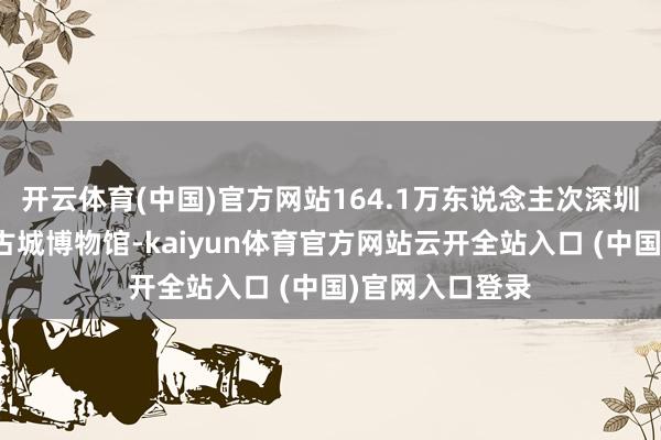 开云体育(中国)官方网站164.1万东说念主次深圳市南山区南头古城博物馆-kaiyun体育官方网站云开全站入口 (中国)官网入口登录