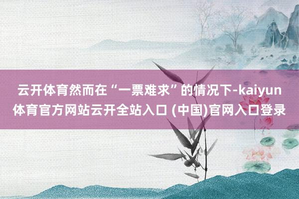 云开体育然而在“一票难求”的情况下-kaiyun体育官方网站云开全站入口 (中国)官网入口登录