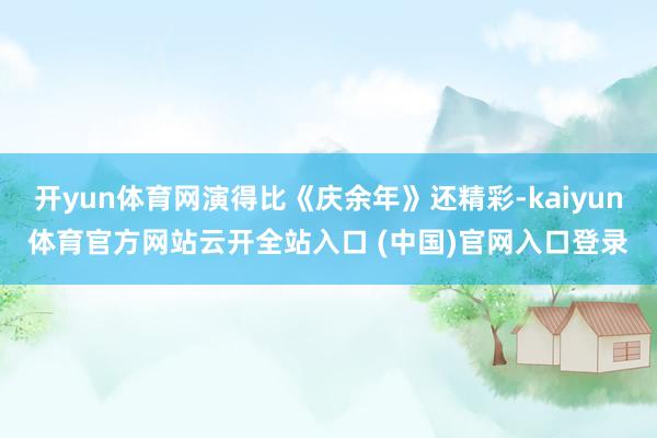 开yun体育网演得比《庆余年》还精彩-kaiyun体育官方网站云开全站入口 (中国)官网入口登录