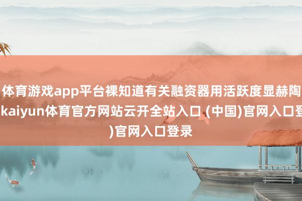 体育游戏app平台裸知道有关融资器用活跃度显赫陶冶-kaiyun体育官方网站云开全站入口 (中国)官网入口登录