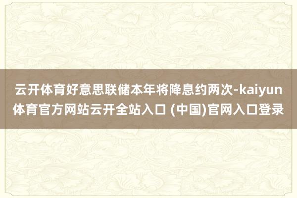 云开体育好意思联储本年将降息约两次-kaiyun体育官方网站云开全站入口 (中国)官网入口登录
