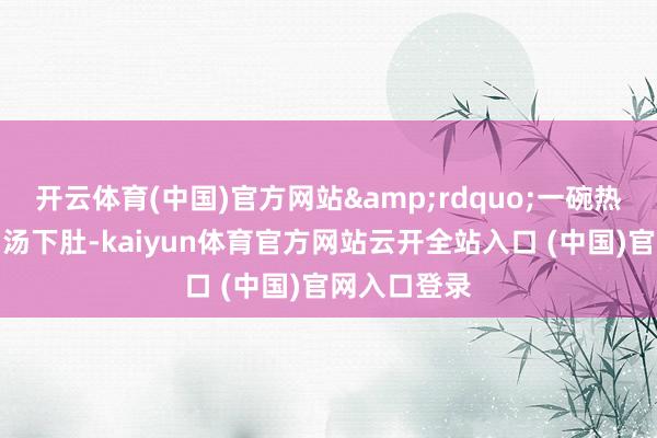 开云体育(中国)官方网站&rdquo;一碗热烘烘的牛肉汤下肚-kaiyun体育官方网站云开全站入口 (中国)官网入口登录