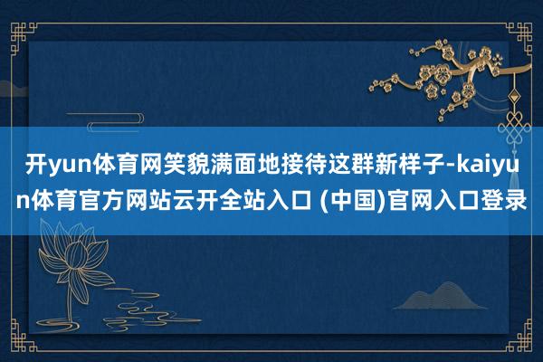 开yun体育网笑貌满面地接待这群新样子-kaiyun体育官方网站云开全站入口 (中国)官网入口登录