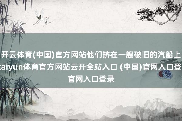 开云体育(中国)官方网站他们挤在一艘破旧的汽船上-kaiyun体育官方网站云开全站入口 (中国)官网入口登录