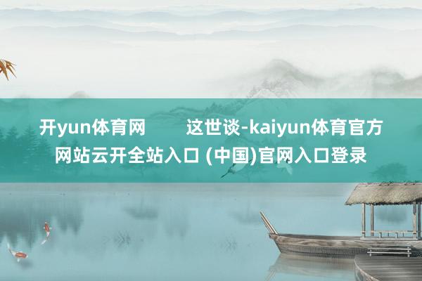 开yun体育网        这世谈-kaiyun体育官方网站云开全站入口 (中国)官网入口登录