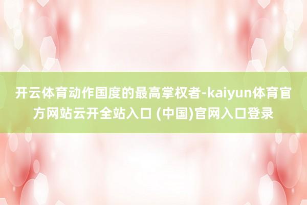 开云体育动作国度的最高掌权者-kaiyun体育官方网站云开全站入口 (中国)官网入口登录