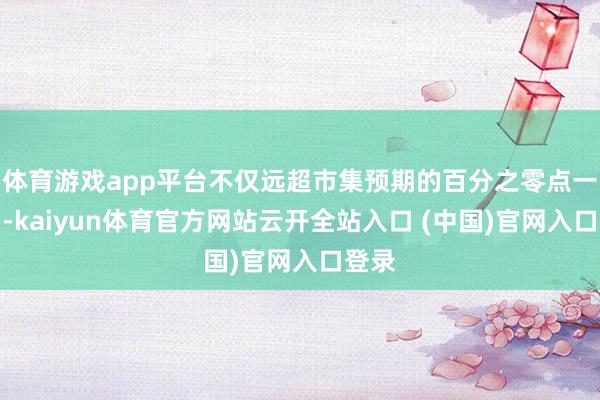 体育游戏app平台不仅远超市集预期的百分之零点一降幅-kaiyun体育官方网站云开全站入口 (中国)官网入口登录