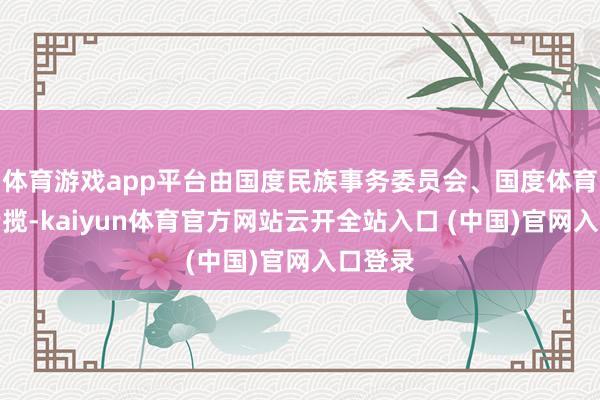 体育游戏app平台由国度民族事务委员会、国度体育总局专揽-kaiyun体育官方网站云开全站入口 (中国)官网入口登录