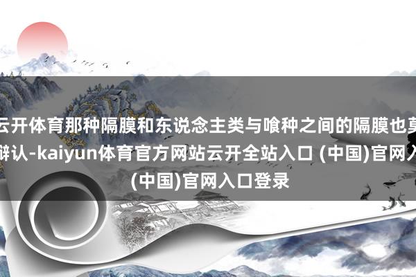 云开体育那种隔膜和东说念主类与喰种之间的隔膜也莫得太大辩认-kaiyun体育官方网站云开全站入口 (中国)官网入口登录