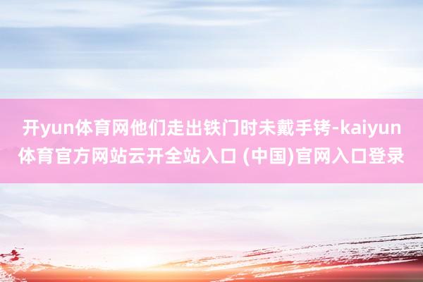 开yun体育网他们走出铁门时未戴手铐-kaiyun体育官方网站云开全站入口 (中国)官网入口登录