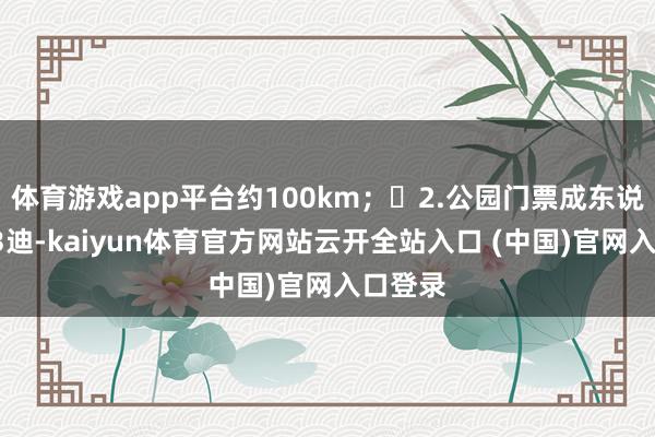 体育游戏app平台约100km；	2.公园门票成东说念主13迪-kaiyun体育官方网站云开全站入口 (中国)官网入口登录