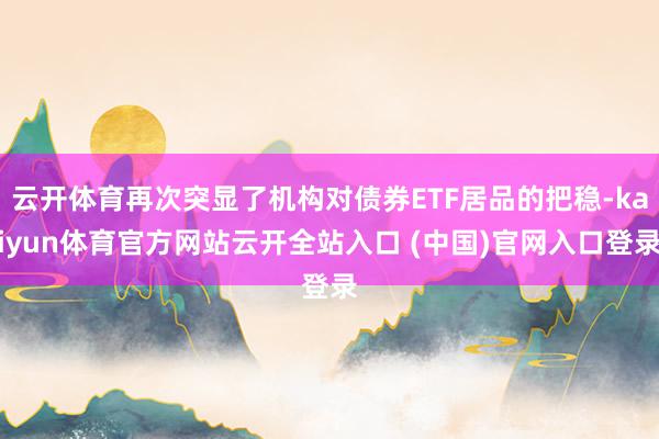 云开体育再次突显了机构对债券ETF居品的把稳-kaiyun体育官方网站云开全站入口 (中国)官网入口登录