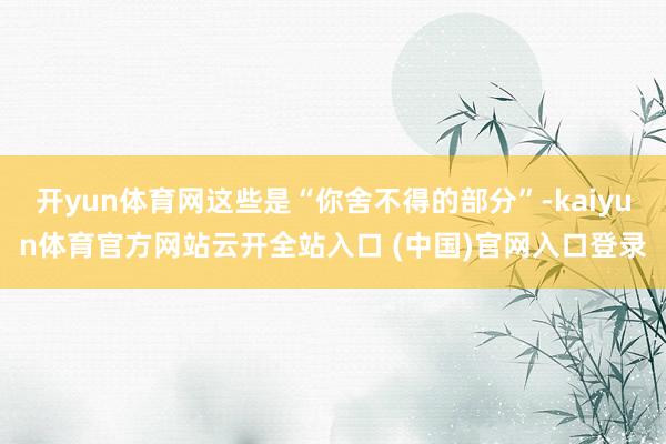 开yun体育网这些是“你舍不得的部分”-kaiyun体育官方网站云开全站入口 (中国)官网入口登录
