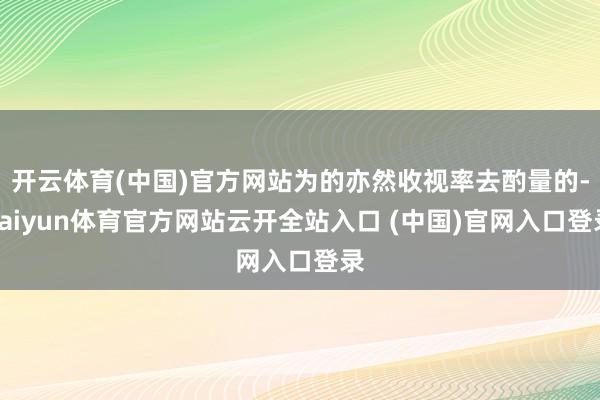 开云体育(中国)官方网站为的亦然收视率去酌量的-kaiyun体育官方网站云开全站入口 (中国)官网入口登录
