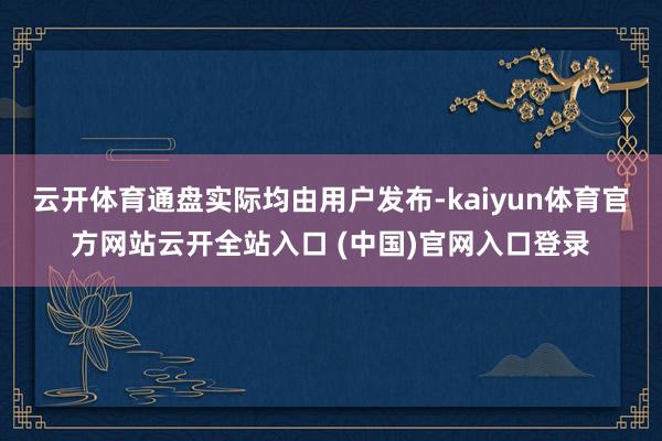 云开体育通盘实际均由用户发布-kaiyun体育官方网站云开全站入口 (中国)官网入口登录