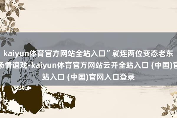 kaiyun体育官方网站全站入口”就连两位变态老东谈主也有一场情谊戏-kaiyun体育官方网站云开全站入口 (中国)官网入口登录