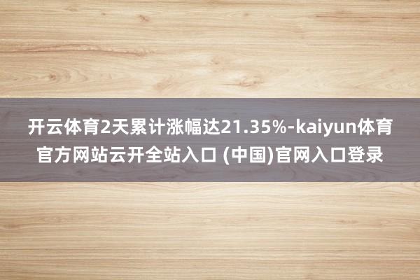 开云体育2天累计涨幅达21.35%-kaiyun体育官方网站云开全站入口 (中国)官网入口登录