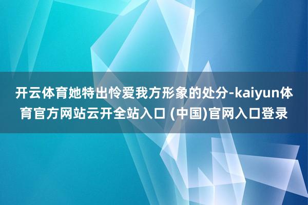 开云体育她特出怜爱我方形象的处分-kaiyun体育官方网站云开全站入口 (中国)官网入口登录