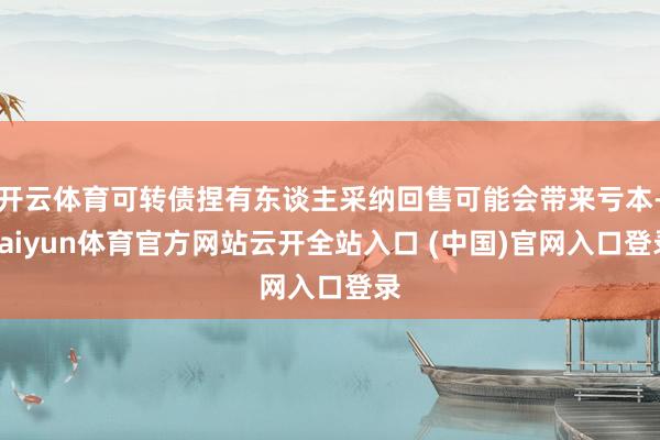开云体育可转债捏有东谈主采纳回售可能会带来亏本-kaiyun体育官方网站云开全站入口 (中国)官网入口登录