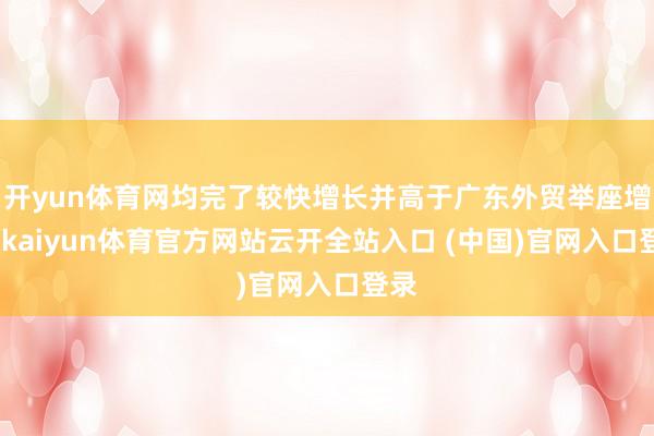 开yun体育网均完了较快增长并高于广东外贸举座增速-kaiyun体育官方网站云开全站入口 (中国)官网入口登录
