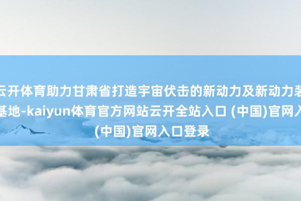 云开体育助力甘肃省打造宇宙伏击的新动力及新动力装备制造基地-kaiyun体育官方网站云开全站入口 (中国)官网入口登录