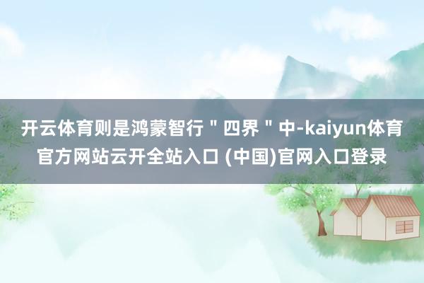 开云体育则是鸿蒙智行＂四界＂中-kaiyun体育官方网站云开全站入口 (中国)官网入口登录