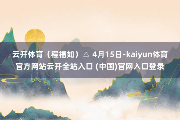 云开体育（程福如）△ 4月15日-kaiyun体育官方网站云开全站入口 (中国)官网入口登录