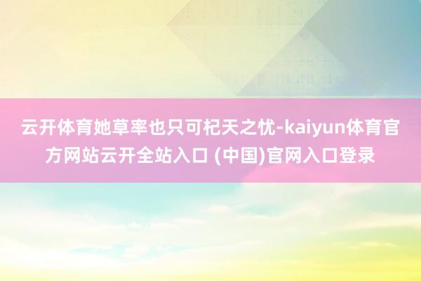 云开体育她草率也只可杞天之忧-kaiyun体育官方网站云开全站入口 (中国)官网入口登录