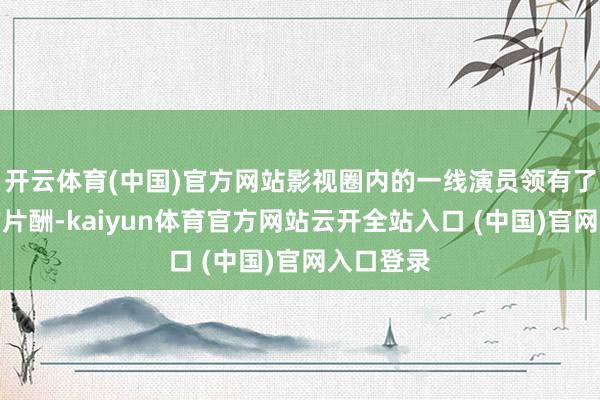 开云体育(中国)官方网站影视圈内的一线演员领有了天价般的片酬-kaiyun体育官方网站云开全站入口 (中国)官网入口登录