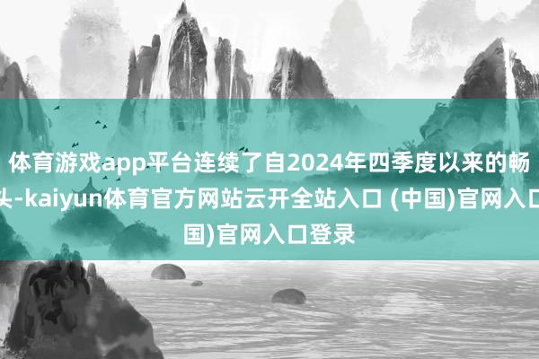 体育游戏app平台连续了自2024年四季度以来的畅销势头-kaiyun体育官方网站云开全站入口 (中国)官网入口登录