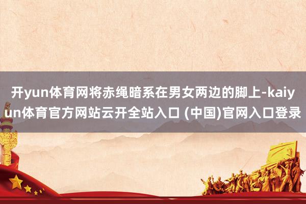 开yun体育网将赤绳暗系在男女两边的脚上-kaiyun体育官方网站云开全站入口 (中国)官网入口登录
