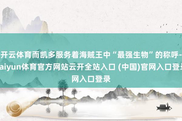 开云体育而凯多服务着海贼王中“最强生物”的称呼-kaiyun体育官方网站云开全站入口 (中国)官网入口登录